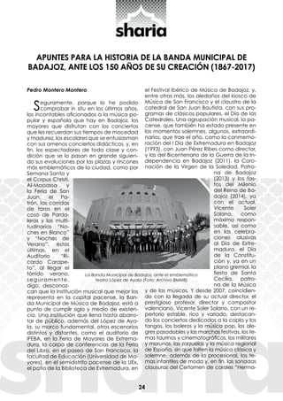 24
APUNTES PARA LA HISTORIA DE LA BANDA MUNICIPAL DE
BADAJOZ, ANTE LOS 150 AÑOS DE SU CREACIÓN (1867-2017)
Pedro Montero Montero
Seguramente, porque lo he podido
comprobar in situ en los últimos años,
los incontables aficionados a la música po-
pular y española que hay en Badajoz, los
mayores que disfrutan con los conciertos
que les recuerdan sus tiempos de mocedad
y madurez, los escolares que se entusiasman
con sus amenos conciertos didácticos, y, en
fin, los espectadores de toda clase y con-
dición que se lo pasan en grande siguien-
do sus evoluciones por las plazas y rincones
más emblemáticos de la ciudad, como por
Semana Santa y
el Corpus ­Christi,
­Al-Mossassa y
la Fe­ria de San
Juan, el Pa-
trón, las corridas
de toros en el
coso de Parda-
leras y las multi-
tudinarias “No-
ches en Blanco”
y “Noches de
Verano”, ­éstas
últi­mas, en el
Auditorio “Ri-
cardo Carape-
to”, al llegar el
tórrido verano,
seguramente,
digo, desconoz-
can que la institución musical que mejor los
representa en la capital pacense, la Ban-
da Municipal de Música de Badajoz, está a
punto de cumplir siglo y medio de existen-
cia. Una institución que llena hasta abarro-
tar de público, además del López de Aya-
la, su marco fundamental, otros escenarios
distintos y distantes, como el auditorio de
­IFEBA, en la Feria de Mayores de Extrema-
dura, la carpa de conferencias de la Feria
del Libro, en el paseo de San Francisco, la
facultad de Educación (Universidad de Ma-
yores), en el semidistrito pacense de la UEx,
el patio de la Biblioteca de Extremadura, en
el Festival Ibérico de Música de Badajoz, y,
entre otros más, los aledaños del kiosco de
Música de San Francisco y el claustro de la
catedral de San Juan Bautista, con sus pro-
gramas de clásicos populares, el Día de las
Catedrales. Una agrupación musical, la pa-
cense, que también ha estado presente en
los momentos solemnes, algunos, extraordi-
narios, que trae el año, como la conmemo-
ración del I Día de Extremadura en Badajoz
(1993), con Juan Pérez Ribes como director,
y las del Bicentenario de la Guerra de la In-
dependencia en Badajoz (2011), la Coro-
nación de la Virgen de la Soledad, Patro-
na de Badajoz
(2013) y los fas-
tos del Milenio
del Reino de Ba-
dajoz (2014), ya
con el actual,
Vicente Soler
Solano, como
máximo respon-
sable, así como
en las celebra-
ciones alusivas
al Día de Extre-
madura, el Día
de la Constitu-
ción y, ya en un
plano gremial, la
fiesta de Santa
Cecilia, patro-
na de la Música
y de los músicos. Y desde 2007, coincidien-
do con la llegada de su actual director, el
prestigioso profesor, director y compositor
valenciano, Vicente Soler Solano, con un re-
pertorio estable, rico y variado, destacan-
do los conciertos dedicados a la copla y los
tangos, los boleros y la música pop, los ale-
gres pasodobles y las marchas festivas, los te-
mas taurinos y cinematográficos, los militares
y morunos, las zarzuelas y la música regional
de España, sin que falten la música clásica y
solemne, además de la procesional, los te-
mas infantiles de moda y, en fin, las sonadas
clausuras del Certamen de corales “Herma-
La Banda Municipal de Badajoz, ante el emblemático
teatro López de Ayala (Foto: Archivo BMMB)
 