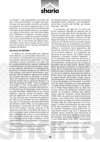 25
no Daniel” y las despedidas musicales del
año, todo por Navidad. Y es digno de resal-
tar que una gran parte de estos conciertos
se presenta de forma espectacular y muy
atractiva, con la proyección simultánea de
montajes audiovisuales alusivos y la presen-
cia, según la temática, de cantantes folkló-
ricas, bailarinas y bailaoras, tenores, baríto-
nos y sopranos y, según la ocasión también,
con el acompañamiento de agrupaciones
corales y de un sinnúmero de solistas instru-
mentales, tanto de la propia Banda como
de otros de gran fama, venidos de distintos
lugares de España.
UN POCO DE HISTORIA
Al objeto de contextualizar los orígenes
de la Banda, sus principales directores, sus
conciertos y actividades más destacadas y
los espacios donde se celebraban con más
asiduidad, hemos rastreado una parte de
la sorprendentemente exigua bibliografía
local dedicada a la Banda pacense, escri-
ta por algunos estudiosos e investigadores,
eruditos y cronistas de época. El testimonio
más antiguo que hemos encontrado, aun-
que de forma indirecta, aparece en el libro
de Antonio del Solar y Taboada y El Mar-
qués de Ciadoncha, Páginas de Badajoz1
,
que da noticias de un opúsculo titulado “La
feria de Badajoz el 1878”. Feria en Badajoz
en los días 17, 18 y 19 de agosto de 18782
y
que dice: “Músicas. La banda del regimien-
to infantería de Covadonga, la del Hospicio
y la del Municipio, distribuidas en los paseos
públicos, tocarán piezas escogidas. Ade-
más se verificarán en las tardes de los días
15 y 16”. Otro de gran importancia aparece
en 1892, en el contexto de las celebracio-
nes del IV Centenario del Descubrimiento
de América (1492-1892), con la publicación
de Badajoz. Centenario de Colón y Ferias.
Guía del forastero3
, donde, para el 17 de
agosto de ese año, en la Plaza de Toros y a
las cinco de la tarde, estaba anunciado un
gran certamen de música, con la participa-
ción de siete bandas de música de Espa-
ña y Portugal, entre civiles y militares, con la
participación de la de Badajoz, compuesta
1. Badajoz, Publicaciones del Excmo. Ayuntamiento,
Tip. Viuda de Antonio Arqueros, 1949, pp.120-122.
2. Badajoz, Impr. y Lib. de D. Emilio Orduña, 1878.
3. Badajoz, Tip. La Industria, de Uceda Hnos., 1892.
por 48 ejecutantes y dirigida por el maestro
Leopoldo Martín y Elexpuru, que interpreta-
ría la Gran marcha de Schiller, de Meyer-
beer (pp. 138-140).
A comienzos del siglo XX, un nuevo di-
rector aparece rigiendo los destinos de la
Banda municipal de Música de Badajoz. Se
trata de Mateo Alba, que, además, ejercía
como profesor de Música y Piano en el Ba-
dajoz de la época. El dato lo hemos encon-
trado en una de los muchos anuarios y guías
comerciales que se publicaban por enton-
ces. Concretamente, en la titulada Badajoz
artístico y comercial. Guía descriptiva del
Comercio, Industria, Artes, Oficios y reseña
de los centros públicos, con expresión del
personal de los mismos, de Adolfo Zapata
Mezquita y Eduardo Andrino Delgado4
. Y
en el apartado de las distintas secciones y
personal responsable que conformaban el
Ayuntamiento constitucional de la época,
figuraba esta escueta línea: “Banda Muni-
cipal de Música. Director: D. Mateo Alba”
(pag. 54). En la década de los 20 de la pa-
sada centuria, el profesor de Música y direc-
tor de la Academia Municipal de Música,
Pedro Parra, fue quien llevó las riendas de
la propia Banda Municipal, cargos que se
simultaneaban. Así deja constancia el Anua-
rio-Guía de Badajoz y su Provincia5
, con infini-
dad de datos recogidos en años anteriores:
“Academia de Música (Chapín, nº 22). Direc-
tor: D. Pedro Parra Alberruche” (p. 224). Tras
el paso de los tres anteriores, tenemos que
reseñar el amplísimo período que ejerció
como director Modesto Lerma Garnacho
(1929-1962), de grato recuerdo entre los pa-
censes, cuya trayectoria vital y profesional
tan bien supo recoger el escritor costumbris-
ta Pepe Vela en su libro Badajoz en la nos-
talgia6
, un libro de biografías de personajes
de la alta sociedad y otros, populares, en
su capítulo “Modesto Lerma Garnacho. Su
vida fue la música” (pp. 43-71). Después del
profesor Lerma, tenemos que mencionar el
paso de dos directores de reconocido presti-
gio también: José Albero Francés (1967-1972)
y Juan Pérez Ribes (1981-1997), avecindado
4. Badajoz, Tip., Lit. y Encuadernación de Uceda Her-
manos, 1902.
5. Madrid, Compañía Ibero-Americana de Publica-
ciones, S. A., 1930.
6. Badajoz, autoedición, Tecnigraf Editores, 2001.
 