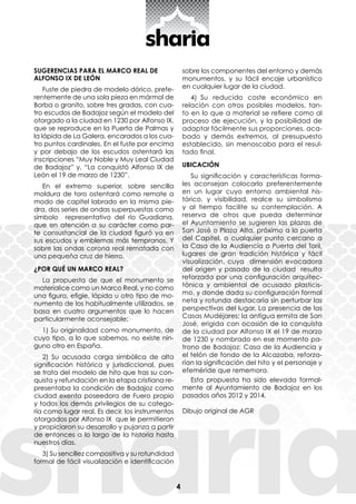 4
SUGERENCIAS PARA EL MARCO REAL DE
ALFONSO IX DE LEÓN
Fuste de piedra de modelo dórico, prefe-
rentemente de una sola pieza en mármol de
Borba o granito, sobre tres gradas, con cua-
tro escudos de Badajoz según el modelo del
otorgado a la ciudad en 1230 por Alfonso IX,
que se reproduce en la Puerta de Palmas y
la lápida de La Galera, encarados a los cua-
tro puntos cardinales. En el fuste por encima
y por debajo de los escudos ostentará las
inscripciones “Muy Noble y Muy Leal Ciudad
de Badajoz” y, “La conquistó Alfonso IX de
León el 19 de marzo de 1230”.
En el extremo superior, sobre sencilla
moldura de toro ostentará como remate a
modo de capitel labrado en la misma pie-
dra, dos series de ondas superpuestas como
símbolo representativo del río Guadiana,
que en atención a su carácter como par-
te consustancial de la ciudad figuró ya en
sus escudos y emblemas más tempranos. Y
sobre las ondas corona real rematada con
una pequeña cruz de hierro.
¿POR QUÉ UN MARCO REAL?
La propuesta de que el monumento se
materialice como un Marco Real, y no como
una figura, efigie, lápida u otro tipo de mo-
numento de los habitualmente utilizados, se
basa en cuatro argumentos que lo hacen
particularmente aconsejable:
1) Su originalidad como monumento, de
cuyo tipo, a lo que sabemos, no existe nin-
guno otro en España.
2) Su acusada carga simbólica de alta
significación histórica y jurisdiccional, pues
se trata del modelo de hito que tras su con-
quista y refundación en la etapa cristiana re-
presentaba la condición de Badajoz como
ciudad exenta poseedora de Fuero propio
y todos los demás privilegios de su catego-
ría como lugar real. Es decir, los instrumentos
otorgados por Alfonso IX que le permitieron
y propiciaron su desarrollo y pujanza a partir
de entonces a lo largo de la historia hasta
nuestros días.
3) Su sencillez compositiva y su rotundidad
formal de fácil visualización e identificación
sobre los componentes del entorno y demás
monumentos, y su fácil encaje urbanístico
en cualquier lugar de la ciudad.
4) Su reducido coste económico en
relación con otros posibles modelos, tan-
to en lo que a material se refiere como al
proceso de ejecución, y la posibilidad de
adaptar fácilmente sus proporciones, aca-
bado y demás extremos, al presupuesto
establecido, sin menoscabo para el resul-
tado final.
UBICACIÓN
Su significación y características forma-
les aconsejan colocarlo preferentemente
en un lugar cuyo entorno ambiental his-
tórico, y visibilidad, realce su simbolismo
y al tiempo facilite su contemplación. A
reserva de otros que pueda determinar
el Ayuntamiento se sugieren las plazas de
San José o Plaza Alta, próximo a la puerta
del Capitel, o cualquier punto cercano a
la Casa de la Audiencia o Puerta del Toril,
lugares de gran tradición histórica y fácil
visualización, cuya dimensión evocadora
del origen y pasado de la ciudad resulta
reforzada por una configuración arquitec-
tónica y ambiental de acusado plasticis-
mo, y donde dada su configuración formal
neta y rotunda destacaría sin perturbar las
perspectivas del lugar. La presencia de las
Casas Mudéjares; la antigua ermita de San
José, erigida con ocasión de la conquista
de la ciudad por Alfonso IX el 19 de marzo
de 1230 y nombrado en ese momento pa-
trono de Badajoz; Casa de la Audiencia y
el telón de fondo de la Alcazaba, reforza-
rían la significación del hito y el personaje y
efeméride que rememora.
Esta propuesta ha sido elevada formal-
mente al Ayuntamiento de Badajoz en los
pasados años 2012 y 2014.
Dibujo original de AGR
 