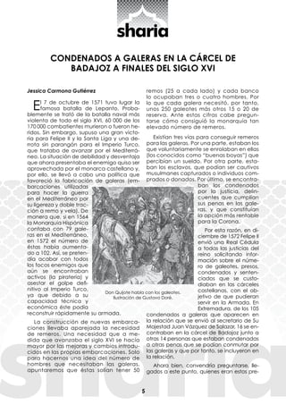 5
CONDENADOS A GALERAS EN LA CÁRCEL DE
BADAJOZ A FINALES DEL SIGLO XVI
Jessica Carmona Gutiérrez
El 7 de octubre de 1571 tuvo lugar la
famosa batalla de Lepanto. Proba-
blemente se trató de la batalla naval más
violenta de todo el siglo XVI, 60 000 de los
170 000 combatientes murieron o fueron he-
ridos. Sin embargo, supuso una gran victo-
ria para Felipe II y la Santa Liga y una de-
rrota sin parangón para el Imperio Turco,
que trataba de avanzar por el Mediterrá-
neo. La situación de debilidad y desventaja
que ahora presentaba el enemigo quiso ser
aprovechada por el monarca castellano y,
por ello, se llevó a cabo una política que
favoreció la fabricación de galeras (em-
barcaciones utilizadas
para hacer la guerra
en el Mediterráneo por
su ligereza y doble trac-
ción a remo y vela). De
manera que, si en 1564
la Monarquía Hispánica
contaba con 79 gale-
ras en el Mediterráneo,
en 1572 el número de
éstas había aumenta-
do a 102. Así, se preten-
día acabar con todos
los focos enemigos que
aún se encontraban
activos (la piratería) y
asestar el golpe defi-
nitivo al Imperio Turco,
ya que debido a su
capacidad técnica y
económica éste podía
reconstruir rápidamente su armada.
La construcción de nuevas embarca-
ciones llevaba aparejada la necesidad
de remeros. Una necesidad que a me-
dida que avanzaba el siglo XVI se hacía
mayor por las mejoras y cambios introdu-
cidos en las propias embarcaciones. Solo
para hacernos una idea del número de
hombres que necesitaban las galeras,
apuntaremos que éstas solían tener 50
remos (25 a cada lado) y cada banco
lo ocupaban tres o cuatro hombres. Por
lo que cada galera necesitó, por tanto,
unos 250 galeotes más otros 15 o 20 de
reserva. Ante estas cifras cabe pregun-
tarse cómo consiguió la monarquía tan
elevado número de remeros.
Existían tres vías para conseguir remeros
para las galeras. Por una parte, estaban los
que voluntariamente se enrolaban en ellas
(los conocidos como “buenas boyas”) que
percibían un sueldo. Por otra parte, esta-
ban los esclavos, que podían ser cautivos
musulmanes capturados o individuos com-
prados o donados. Por último, se encontra-
ban los condenados
por la justicia, delin-
cuentes que cumplían
sus penas en las gale-
ras, y que constituían
la opción más rentable
para la Corona.
Por esta razón, en di-
ciembre de 1572 Felipe II
envió una Real Cédula
a todas las justicias del
reino solicitando infor-
mación sobre el núme-
ro de galeotes, presos,
condenados y senten-
ciados que se custo-
diaban en las cárceles
castellanas, con el ob-
jetivo de que pudieran
servir en la Armada. En
Extremadura, de los 105
condenados a galeras que aparecen en
la relación que se envió al secretario de Su
Majestad Juan Vázquez de Salazar, 16 se en-
contraban en la cárcel de Badajoz junto a
otras 14 personas que estaban condenadas
a otras penas que se podían conmutar por
las galeras y que por tanto, se incluyeron en
la relación.
Ahora bien, convendría preguntarse, lle-
gados a este punto, quienes eran estos pre-
Don Quijote habla con los galeotes.
Ilustración de Gustavo Doré.
 