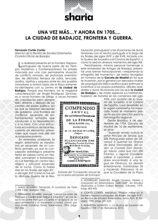 9
UNA VEZ MÁS…Y AHORA EN 1705,...
LA CIUDAD DE BADAJOZ, FRONTERA Y GUERRA.
Fernando Cortés Cortés
Director de la Revista de Estudios Extremeños
Cronista Oficial de Badajoz
La realidad presente en la frontera hispano-
portuguesa de buena parte de los Tiem-
pos Modernos y Contemporáneos ha estado
marcada por una casi permanente situación
de conflicto armado, de profundas enemista-
des, de dilatados tiempos de odios, rencores,
asaltos, rapiñas y saqueos entre los dos pueblos
moradores a ambos lados de la Raya extreme-
ño-alentejana con su centro en la ciudad de
Badajoz. Porque esa Frontera, en la magistral
caracterización de Ángel Rodríguez Sánchez,
es a veces frontera de pillaje, a veces frontera
de colonización pero siempre
bien distante y alejada de los
centros del poder político, en
los que se adoptan decisiones
de gobierno; una frontera de
conflictos, escenario de en-
frentamientos armados que
conducen a la despoblación
y a la ruina. Con unas estruc-
turas económicas arcaizantes,
carente de elementos artesa-
nales que vayan más allá del
autoabastecimiento.
En reiteradas ocasiones, la
región extremeña se transfor-
ma en escenario de un con-
flicto armado, ya que la con-
cepción estratégica presente
tanto en Lisboa como en Ma-
drid, convierten a Extremadu-
ra y al Alentejo en centro neu-
rálgico y principal escenario
de la lucha. Como lo había
sido en los finales del siglo XV1
,
o del siglo XVI2
.Como lo fue en
la dilatada Guerra de la Res-
1. MAZO ROMERO, Fernando: El condado de Feria
(1394-1505), Badajoz 1980.
2. FERNANDEZ ÁLVAREZ, Manuel: “Lisboa: La unión de
Portugal y Castilla bajo Felipe II. Objetivo”, en Las re-
lacio-nes entre Portugal y Castilla en la época de los
descubrimientos y la expansión colonial, coord. por
Ana María Carabias Torres, Salamanca, 1996, págs.
327-336.
tauración portuguesa3
y las situaciones de duras
tensiones con el vecino portugués a lo largo de
los finales del siglos XVII4
y del XVIII, iniciado con
la Guerra de Sucesión a la Corona de España5
, y
como lo será en diversos momentos del siglo XIX.
Permítaseme, mínimo personal homenaje a
este aniversario de Amigos de Badajoz, presen-
tar unas breves transcripciones —respetando la
ortografía del momento— de textos recogidos
en números de la Gaceta de Madrid en los que
se muestran, por lo general con elevados niveles
de propaganda bélico-política para estimular e
incentivar a los propios partidarios, difíciles reali-
dades y duras situaciones por las que la ciudad
de Badajoz y de modo especial sus habitantes,
hubieron de transitar en los comienzos del siglo
XVIII, con ocasión de la Gue-
rra de Sucesión a la Corona
de España, cuyo desarrollo en
la región extremeña ha mere-
cido hasta el momento pre-
sente escasa atención para la
historiografía regional.
Desde Badajoz, 6 de sep-
tiembre de 1704, Gaceta de
Madrid de 16 de septiembre,
se dice:
“Auiendo tenido noticia el
señor Principe de Serclas que
200 Portugueses salian de Oli-
vença à quemar los Granos
de estas Vecindades, diò or-
den al Coronel Don Domin-
go Saluzo, para que con 200
Infantes, y alguna Cavalleria
saliese à oponerse, y avien-
dolos encontrado à una le-
gua de Olivença, los derrotó
enteramente, matándoles 54
y haciendo Prisioneros 16 sin
que la Cavalleria de la Plaza
3. RODRÍGUEZ SÁNCHEZ, Ángel: “Guerra, miseria y
corrupción en Extremadura, 1640-1668”, en Estudios
dedicados a Carlos Callejo Serrano, Cáceres, 1979,
págs. 605-625.
4. CORTÉS CORTÉS, Fernando: “Presión militar en la
frontera hispano-portuguesa de finales del siglo XVII”,
en Revista de Estudios Extremeños, tomo XLVI, III, Ba-
dajoz, 1990, págs. 631-653.
5. ALBAREDA SALVADÓ, J.: La Guerra de Sucesión de
España (1700-1714), Barcelona, 2010.
Portada del “Compendio annual de
los svcessos principales de la Evropa”
 