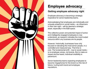 Employee advocacy
Employee advocacy is becoming a strategic
imperative for senior leadership teams.
Acknowledging that employees are individually and
uniquely powerful on social media – as influencers
in their own right – will be deemed a strategic
asset, especially in the B2B space.
The collective power and potential impact of active
and intelligently engaged employees is now
understood, as research indicates the most trusted
resource within any business are its people.
However, historically, businesses have only
focused on elevating the most senior people, in a
controlled and measured way. That time is
over. The fundamental shift – due to social media -
is to employee voices, not brands. But to make an
impact and be heard, individual credibility is
paramount.
Senior leadership teams expecting employees to
become megaphones for the brand run the risk of
failure, hurting both brand and employee
reputations.
Getting employee advocacy right
 