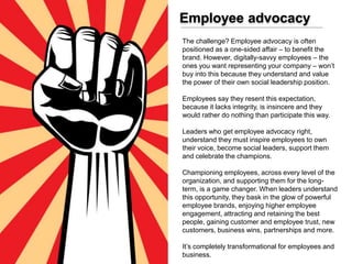 Employee advocacy
The challenge? Employee advocacy is often
positioned as a one-sided affair – to benefit the
brand. However, digitally-savvy employees – the
ones you want representing your company – won’t
buy into this because they understand and value
the power of their own social leadership position.
Employees say they resent this expectation,
because it lacks integrity, is insincere and they
would rather do nothing than participate this way.
Leaders who get employee advocacy right,
understand they must inspire employees to own
their voice, become social leaders, support them
and celebrate the champions.
Championing employees, across every level of the
organization, and supporting them for the long-
term, is a game changer. When leaders understand
this opportunity, they bask in the glow of powerful
employee brands, enjoying higher employee
engagement, attracting and retaining the best
people, gaining customer and employee trust, new
customers, business wins, partnerships and more.
It’s completely transformational for employees and
business.
 