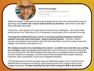 NishanWeerasinghe,
Director of Marketing, IBM Cognitive Systems for
CloudAsia Pacific
“Before we started, I had poked around social engagement for some time. Knowing that it was the
right thing, but I couldn’t see a way to scale it across my business. I also knew I could utilize
these tools better personally.
“At the time, I was hearing a lot of push back and cynicism from colleagues – all of which made
perfect sense to me. There was a LOT of nonsense on social media, and it continues to this day.
“This approach addressed those concerns. It was about getting employees focused on
whatever area they cared most about – tying in personal passion – and then it offered
structure, so employees had a place to start and most importantly, it was from a place of personal
integrity. That was the critical piece for me.
“No employee wants to be a mouthpiece for a brand – no matter how much they love working
for a company. Helping employees identify what they want to be known for and then owning that
voice as a first priority, with IBM benefiting off the back of this, it completely matched my belief that
we could unleash our employees, and they would handle themselves with integrity, attracting
customers, talent, partnerships, and be more engaged themselves.
“This has been borne out time and again since we started this program, and I couldn’t be more
delighted with the results we are seeing, right across the board, from customer wins to more
engaged employees. It’s been inspiring to be part of this change for IBM in Asia Pacific”
 