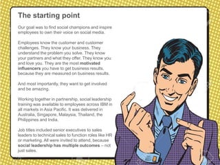 The starting point
Our goal was to find social champions and inspire
employees to own their voice on social media.
Employees know the customer and customer
challenges. They know your business. They
understand the problem you solve. They know
your partners and what they offer. They know you
and love you. They are the most motivated
influencers you have to get business results,
because they are measured on business results.
And most importantly, they want to get involved
and be amazing.
Working together in partnership, social leadership
training was available to employees across IBM in
all markets in Asia Pacific. It was delivered in
Australia, Singapore, Malaysia, Thailand, the
Philippines and India.
Job titles included senior executives to sales
leaders to technical sales to function roles like HR
or marketing. All were invited to attend, because
social leadership has multiple outcomes – not
just sales.
 