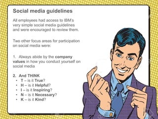 Social media guidelines
All employees had access to IBM’s
very simple social media guidelines
and were encouraged to review them.
Two other focus areas for participation
on social media were:
1. Always abide by the company
values in how you conduct yourself on
social media
2. And THINK
• T – is it True?
• H – is it Helpful?
• I – is it Inspiring?
• N – is it Necessary?
• K – is it Kind?
 