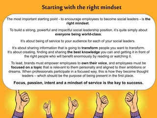 Starting with the right mindset
The most important starting point - to encourage employees to become social leaders - is the
right mindset.
To build a strong, powerful and impactful social leadership position, it’s quite simply about
everyone being world-class.
It’s about being of service to your audience for each of your social leaders.
It’s about sharing information that is going to transform people you want to transform.
It’s about creating, finding and sharing the best knowledge you can and getting it in front of
the right people who will benefit enormously by reading or watching it.
To lead, brands must empower employees to own their voice, and employees must be
focused on a topic that is relevant to them personally and aligned to their ambitions or
dreams. When professionals participate in a focused way, this is how they become thought
leaders – which should be the purpose of being present in the first place.
Focus, passion, intent and a mindset of service is the key to success.
 