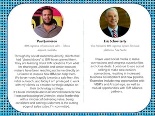 Through my social leadership activity, clients that
had “closed doors” to IBM have opened them.
They are learning about IBM solutions from what
I’m sharing on LinkedIn and senior decision
makers have been reaching out to me directly on
LinkedIn to discuss how IBM can help them.
We have moved rapidly towards a sale from this
initial outreach, and today I am privileged to work
with my clients as a trusted strategic advisor on
their technology strategy.
It’s been incredible and it all started based on how
I was participating on LinkedIn: social leadership
with a mindset of delivering value, being
consistent and serving customers is the cutting
edge of sales today. I’m committed.
PaulJamieson
IBM cognitive infrastructure sales – Telstra
account, Australia
Eric Schnatterly
Vice President, IBMcognitive system for cloud
platforms,Asia Pacific
I have used social media to make
connections and progress opportunities
and close deals. I continue to use social
selling to make new network
connections, resulting in increased
business development and new pipeline.
Examples include new opportunities with
MSP's and AI start-ups, as well as
mutual opportunities with IBM Alliance
partners.
 