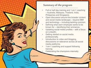 Summary of the program
• Full or half day training and 1-on-1 coaching
– Australia, Malaysia, Thailand, India,
Philippines and Singapore.
• Open discussion around the broader content
and social media landscape – beyond IBM
and technology – including tackling cynicism.
• Defining what each employee wants to be
known for – identifying their eminence.
• Updating social media profiles – with a focus
on LinkedIn.
• Getting started on social media
professionally.
• Introduction to video and blogging,
discussions on relevance across all social
media platforms.
• 1-on-1 coaching and support following
training.
• Celebrating the champions internally.
 