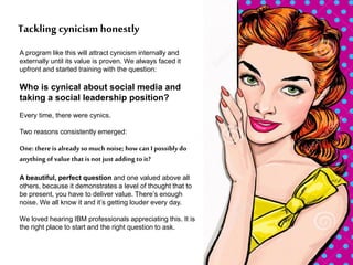 A program like this will attract cynicism internally and
externally until its value is proven. We always faced it
upfront and started training with the question:
Who is cynical about social media and
taking a social leadership position?
Every time, there were cynics.
Two reasons consistently emerged:
One: there is already so much noise; how can I possibly do
anything of value that is not just adding to it?
A beautiful, perfect question and one valued above all
others, because it demonstrates a level of thought that to
be present, you have to deliver value. There’s enough
noise. We all know it and it’s getting louder every day.
We loved hearing IBM professionals appreciating this. It is
the right place to start and the right question to ask.
Tackling cynicism honestly
 