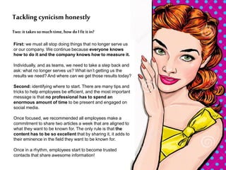 First: we must all stop doing things that no longer serve us
or our company. We continue because everyone knows
how to do it and the company knows how to measure it.
Individually, and as teams, we need to take a step back and
ask: what no longer serves us? What isn’t getting us the
results we need? And where can we get those results today?
Second: identifying where to start. There are many tips and
tricks to help employees be efficient, and the most important
message is that no professional has to spend an
enormous amount of time to be present and engaged on
social media.
Once focused, we recommended all employees make a
commitment to share two articles a week that are aligned to
what they want to be known for. The only rule is that the
content has to be so excellent that by sharing it, it adds to
their eminence in the field they want to be known for.
Once in a rhythm, employees start to become trusted
contacts that share awesome information!
Two: it takes so much time, how do I fit itin?
Tackling cynicism honestly
 