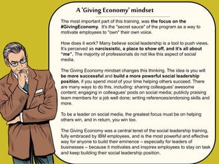 The most important part of this training, was the focus on the
#GivingEconomy. It's the "secret sauce" of the program as a way to
motivate employees to "own" their own voice.
How does it work? Many believe social leadership is a tool to push views.
It’s perceived as narcissistic, a place to show off, and it’s all about
“me”. The majority of professionals do not like this aspect of social
media.
The Giving Economy mindset changes this thinking. The idea is you will
be more successful and build a more powerful social leadership
position, if you spend most of your time helping others succeed. There
are many ways to do this, including: sharing colleagues' awesome
content; engaging in colleagues' posts on social media; publicly praising
team members for a job well done; writing references/endorsing skills and
more.
To be a leader on social media, the greatest focus must be on helping
others win, and in return, you win too.
The Giving Economy was a central tenet of the social leadership training,
fully embraced by IBM employees, and is the most powerful and effective
way for anyone to build their eminence – especially for leaders of
businesses – because it motivates and inspires employees to stay on task
and keep building their social leadership position.
A 'Giving Economy' mindset
 