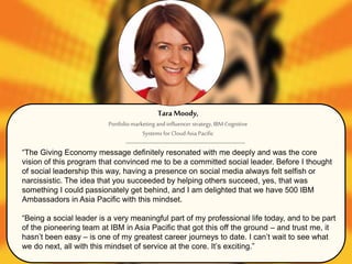 “The Giving Economy message definitely resonated with me deeply and was the core
vision of this program that convinced me to be a committed social leader. Before I thought
of social leadership this way, having a presence on social media always felt selfish or
narcissistic. The idea that you succeeded by helping others succeed, yes, that was
something I could passionately get behind, and I am delighted that we have 500 IBM
Ambassadors in Asia Pacific with this mindset.
“Being a social leader is a very meaningful part of my professional life today, and to be part
of the pioneering team at IBM in Asia Pacific that got this off the ground – and trust me, it
hasn’t been easy – is one of my greatest career journeys to date. I can’t wait to see what
we do next, all with this mindset of service at the core. It’s exciting.”
Tara Moody,
Portfoliomarketing andinfluencer strategy, IBMCognitive
Systems for CloudAsia Pacific
 