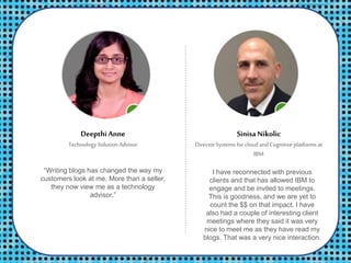 Deepthi Anne
Technology Solution Advisor
SinisaNikolic
Director Systems for cloud andCognitiveplatforms at
IBM
I have reconnected with previous
clients and that has allowed IBM to
engage and be invited to meetings.
This is goodness, and we are yet to
count the $$ on that impact. I have
also had a couple of interesting client
meetings where they said it was very
nice to meet me as they have read my
blogs. That was a very nice interaction.
“Writing blogs has changed the way my
customers look at me. More than a seller,
they now view me as a technology
advisor.”
 
