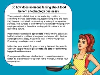 So how does someone talking about food
benefit a technology business?
When professionals link their social leadership position to
something they are passionate about (connecting mind and heart)
they become committed, because they are doing it for a greater
purpose. This purpose is their why and we started by helping every
employee define it = the critical starting point to create a social
leadership culture.
Passionate social leaders open doors to customers, because it
builds trust in the quality of employees, and we are all in the trust
building business today. Customers want to know your people.
Previously closed doors are opened.
Millennials want to work for your company, because they want to
work with people who are passionate and care for something
bigger than themselves.
Employee social leaders take first-time conversations deeper,
faster. It’s the ultimate door-opener. Not to mention, it makes your
company cool.
 