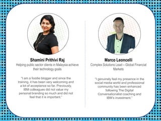 Shamini Prithivi Raj
Helping public sector clients in Malaysia achieve
their technology goals
Marco Leoncelli
Complex Solutions Lead – Global Financial
Markets
“I am a foodie blogger and since the
training, it has been very welcoming and
a lot of acceptance so far. Previously,
IBM colleagues did not value my
personal branding so much and did not
feel that it is important.”
“I genuinely feel my presence in the
social media world and professional
community has been enhanced
following The Digital
Conversationalist coaching and
IBM’s investment.”
 