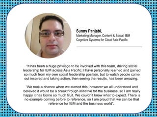 “It has been a huge privilege to be involved with this team, driving social
leadership for IBM across Asia Pacific. I have personally learned and gained
so much from my own social leadership position, but to watch people come
out inspired and taking action, then seeing the results, has been amazing.
“We took a chance when we started this, however we all understood and
believed it would be a breakthrough initiative for the business, so I am really
happy it has borne so much fruit. We couldn’t know what to expect. There is
no example coming before to reference, so I am proud that we can be that
reference for IBM and the business world”.
Sunny Panjabi,
Marketing Manager, Content & Social, IBM
Cognitive Systems for Cloud Asia Pacific
 