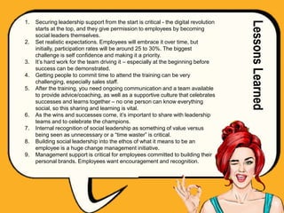 1. Securing leadership support from the start is critical - the digital revolution
starts at the top, and they give permission to employees by becoming
social leaders themselves.
2. Set realistic expectations. Employees will embrace it over time, but
initially, participation rates will be around 25 to 30%. The biggest
challenge is self confidence and making it a priority.
3. It’s hard work for the team driving it – especially at the beginning before
success can be demonstrated.
4. Getting people to commit time to attend the training can be very
challenging, especially sales staff.
5. After the training, you need ongoing communication and a team available
to provide advice/coaching, as well as a supportive culture that celebrates
successes and learns together – no one person can know everything
social, so this sharing and learning is vital.
6. As the wins and successes come, it’s important to share with leadership
teams and to celebrate the champions.
7. Internal recognition of social leadership as something of value versus
being seen as unnecessary or a “time waster” is critical.
8. Building social leadership into the ethos of what it means to be an
employee is a huge change management initiative.
9. Management support is critical for employees committed to building their
personal brands. Employees want encouragement and recognition.
LessonsLearned
 