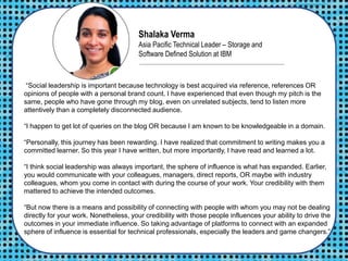 Shalaka Verma
Asia Pacific Technical Leader – Storage and
Software Defined Solution at IBM
“Social leadership is important because technology is best acquired via reference, references OR
opinions of people with a personal brand count. I have experienced that even though my pitch is the
same, people who have gone through my blog, even on unrelated subjects, tend to listen more
attentively than a completely disconnected audience.
“I happen to get lot of queries on the blog OR because I am known to be knowledgeable in a domain.
“Personally, this journey has been rewarding. I have realized that commitment to writing makes you a
committed learner. So this year I have written, but more importantly, I have read and learned a lot.
“I think social leadership was always important, the sphere of influence is what has expanded. Earlier,
you would communicate with your colleagues, managers, direct reports, OR maybe with industry
colleagues, whom you come in contact with during the course of your work. Your credibility with them
mattered to achieve the intended outcomes.
“But now there is a means and possibility of connecting with people with whom you may not be dealing
directly for your work. Nonetheless, your credibility with those people influences your ability to drive the
outcomes in your immediate influence. So taking advantage of platforms to connect with an expanded
sphere of influence is essential for technical professionals, especially the leaders and game changers.”
 