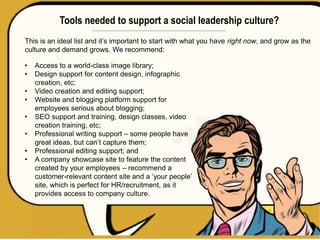 Tools needed to support a social leadership culture?
This is an ideal list and it’s important to start with what you have right now, and grow as the
culture and demand grows. We recommend:
• Access to a world-class image library;
• Design support for content design, infographic
creation, etc;
• Video creation and editing support;
• Website and blogging platform support for
employees serious about blogging;
• SEO support and training, design classes, video
creation training, etc;
• Professional writing support – some people have
great ideas, but can’t capture them;
• Professional editing support; and
• A company showcase site to feature the content
created by your employees – recommend a
customer-relevant content site and a ‘your people’
site, which is perfect for HR/recruitment, as it
provides access to company culture.
 