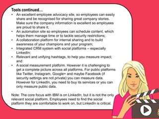 Tools continued…
• An excellent employee advocacy site, so employees can easily
share and be recognised for sharing great company stories.
Make sure the company information is excellent so employees
are proud to share it;
• An automation site so employees can schedule content, which
helps them manage time or to tackle security restrictions;
• A collaboration platform for internal sharing and to build
awareness of your champions and your program;
• Integrated CRM system with social platforms – especially
LinkedIn;
• Relevant and unifying hashtags, to help you measure impact;
and
• A social measurement platform. However it is challenging to
get a complete picture across all platforms. For public platforms
like Twitter, Instagram, Google+ and maybe Facebook (if
security settings are not private) you can measure data.
However for LinkedIn, you need to buy its services or you can
only measure public data.
Note: The core focus with IBM is on LinkedIn, but it is not the only
relevant social platform. Employees need to find the social
platform they are comfortable to work on, but LinkedIn is critical.
 