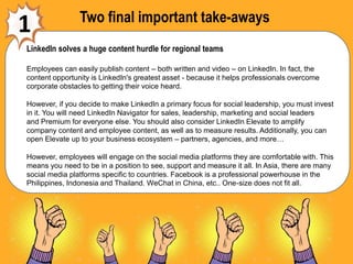 Two final important take-aways
1
LinkedIn solves a huge content hurdle for regional teams
Employees can easily publish content – both written and video – on LinkedIn. In fact, the
content opportunity is LinkedIn's greatest asset - because it helps professionals overcome
corporate obstacles to getting their voice heard.
However, if you decide to make LinkedIn a primary focus for social leadership, you must invest
in it. You will need LinkedIn Navigator for sales, leadership, marketing and social leaders
and Premium for everyone else. You should also consider LinkedIn Elevate to amplify
company content and employee content, as well as to measure results. Additionally, you can
open Elevate up to your business ecosystem – partners, agencies, and more…
However, employees will engage on the social media platforms they are comfortable with. This
means you need to be in a position to see, support and measure it all. In Asia, there are many
social media platforms specific to countries. Facebook is a professional powerhouse in the
Philippines, Indonesia and Thailand. WeChat in China, etc.. One-size does not fit all.
 