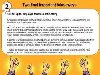 Two final important take-aways
2
Get set up for employee feedback and sharing
Encourage employees to share what’s working, what’s not, what new social platforms are
available, and how to use them.
No one person has the full perspective on all opportunities available, because there are so
many different social media platforms. There is also no ‘one-way’ to be successful. Some are
professional and educational, others funny or inspiring, and some are cheerleaders. There is
value across all successful styles. They magic is authentic participation.
Look for your SnapChat or Line champions, or someone achieving great business results from
using WhatsApp intelligently, or even MeetUp Groups success. The creativity of someone
passionate about a particular social media channel should not be underestimated.
There’s so much value in internal experience, so ensure your micro-experts share to help
others grow. Just this would be completely transformational!!
 