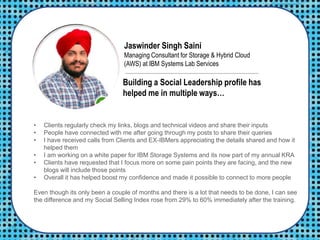 Jaswinder Singh Saini
Managing Consultant for Storage & Hybrid Cloud
(AWS) at IBM Systems Lab Services
• Clients regularly check my links, blogs and technical videos and share their inputs
• People have connected with me after going through my posts to share their queries
• I have received calls from Clients and EX-IBMers appreciating the details shared and how it
helped them
• I am working on a white paper for IBM Storage Systems and its now part of my annual KRA
• Clients have requested that I focus more on some pain points they are facing, and the new
blogs will include those points
• Overall it has helped boost my confidence and made it possible to connect to more people
Even though its only been a couple of months and there is a lot that needs to be done, I can see
the difference and my Social Selling Index rose from 29% to 60% immediately after the training.
Building a Social Leadership profile has
helped me in multiple ways…
 