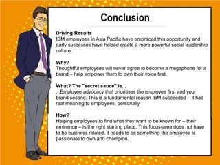 Conclusion
Driving Results
IBM employees in Asia Pacific have embraced this opportunity and
early successes have helped create a more powerful social leadership
culture.
Why?
Thoughtful employees will never agree to become a megaphone for a
brand – help empower them to own their voice first.
What? The "secret sauce" is...
...Employee advocacy that prioritises the employee first and your
brand second. This is a fundamental reason IBM succeeded – it had
real meaning to employees, personally.
How?
Helping employees to find what they want to be known for – their
eminence – is the right starting place. This focus-area does not have
to be business related, it needs to be something the employee is
passionate to own and champion.
 