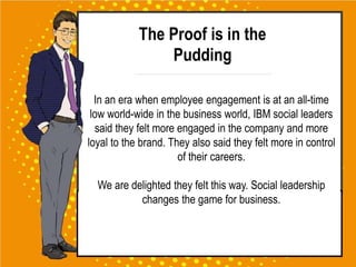 The Proof is in the
Pudding
In an era when employee engagement is at an all-time
low world-wide in the business world, IBM social leaders
said they felt more engaged in the company and more
loyal to the brand. They also said they felt more in control
of their careers.
We are delighted they felt this way. Social leadership
changes the game for business.
 