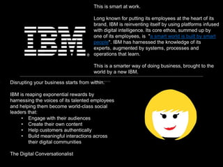 Disrupting your business starts from within.
IBM is reaping exponential rewards by
harnessing the voices of its talented employees
and helping them become world-class social
leaders that:
• Engage with their audiences
• Create their own content
• Help customers authentically
• Build meaningful interactions across
their digital communities
The Digital Conversationalist
This is smart at work.
Long known for putting its employees at the heart of its
brand, IBM is reinventing itself by using platforms infused
with digital intelligence. Its core ethos, summed up by
one of its employees, is "a smart world is built by smart
people". IBM has harnessed the knowledge of its
experts, augmented by systems, processes and
operations that learn.
This is a smarter way of doing business, brought to the
world by a new IBM.
 