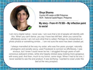 Divya Sharma
Country HR Leader at IBM Philippines
NCR – National Capital Region, Philippines
I am not a digital native - never was. I am sure that a lot of people will identify with
this. When you can't dance, you say I have two left feet, when you cannot be
effortlessly social, I am not sure what that is called. Perhaps its clickophobia or
photo phobia or something similar… I am not sure the word has been created yet.
I always marvelled at the way my sister, who was five years younger, naturally
photogenic and socially savvy, used Facebook to connect so effortlessly. I was
envious, but I knew I could never be her. I struggled through years of self-
conscious awkward smiles, while she happily clicked away looking more gorgeous
with every post. And then, much to my horror, came vlogs. When I had to do one, I
never wanted to see the end product. It was terrifying. I wanted to crawl under the
bed at the very prospect.
My story - From 41-70 SSI – My inflection point
to social
 