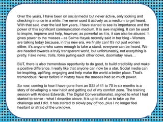 Over the years, I have been on social media but never active, only looking and
checking in once in a while. I’ve never used it actively as a medium to get heard.
With that said, over the last few years, I have started to see its importance and the
power of this significant communication medium. It is awe inspiring. It can be used
to inspire, improve and help, however, as powerful as it is, it can also be abused. It
gives power to the masses - as Salma Hayek recently said in her blog - Women
are talking today because, in this new era, we finally can! It’s not just women
either, it’s anyone who cares enough to take a stand, everyone can be heard. We
are headed towards a truly transparent world, but unfortunately, not everything is
pretty. Fake news, trolls, folks pulling each other down, doomsday news…
BUT, there is also tremendous opportunity to do good, to build credibility and make
a positive difference. I really like that anyone can now be a star. Social media can
be inspiring, uplifting, engaging and help make the world a better place. That’s
tremendous. Never before in history have the masses had so much power.
So now, coming to how I have gone from an SSI of 41 to 70 in six months is a
story of developing a new habit and getting out of my comfort zone. The training
session with Andrea Edwards, The Digital Conversationalist, aligned to what I had
started to sense - what I describe above. It is up to all of us to take up the
challenge and I did. It has started to slowly pay off too, plus I no longer feel
hesitant or afraid of the unknown.
 