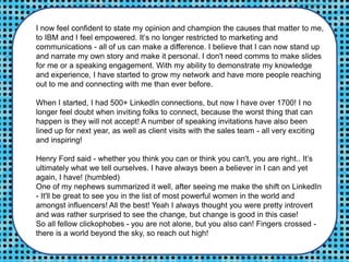 I now feel confident to state my opinion and champion the causes that matter to me,
to IBM and I feel empowered. It’s no longer restricted to marketing and
communications - all of us can make a difference. I believe that I can now stand up
and narrate my own story and make it personal. I don't need comms to make slides
for me or a speaking engagement. With my ability to demonstrate my knowledge
and experience, I have started to grow my network and have more people reaching
out to me and connecting with me than ever before.
When I started, I had 500+ LinkedIn connections, but now I have over 1700! I no
longer feel doubt when inviting folks to connect, because the worst thing that can
happen is they will not accept! A number of speaking invitations have also been
lined up for next year, as well as client visits with the sales team - all very exciting
and inspiring!
Henry Ford said - whether you think you can or think you can't, you are right.. It’s
ultimately what we tell ourselves. I have always been a believer in I can and yet
again, I have! (humbled)
One of my nephews summarized it well, after seeing me make the shift on LinkedIn
- It'll be great to see you in the list of most powerful women in the world and
amongst influencers! All the best! Yeah I always thought you were pretty introvert
and was rather surprised to see the change, but change is good in this case!
So all fellow clickophobes - you are not alone, but you also can! Fingers crossed -
there is a world beyond the sky, so reach out high!
 