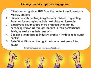 Drivingclient &employee engagement
1. Clients learning about IBM from the content employees are
willingly sharing
2. Clients actively seeking insights from IBM’ers, requesting
them to discuss topics in their next blogs on LinkedIn
3. Employees say they are more engaged with IBM by
becoming known as thought leaders in their professional
fields, as well as in their passions
4. Speaking invitations to industry events + invitations to guest
publish
5. Belief that IBM is on the right track as a business of the
future
Findings based on employee feedback
 