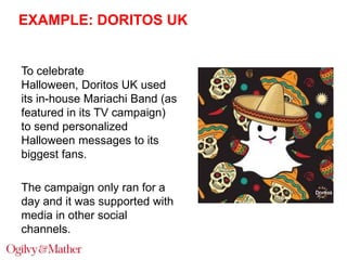 EXAMPLE: DORITOS UK

To celebrate
Halloween, Doritos UK used
its in-house Mariachi Band (as
featured in its TV campaign)
to send personalized
Halloween messages to its
biggest fans.
The campaign only ran for a
day and it was supported with
media in other social
channels.

 