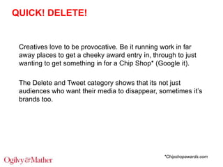 QUICK! DELETE!

Creatives love to be provocative. Be it running work in far
away places to get a cheeky award entry in, through to just
wanting to get something in for a Chip Shop* (Google it).
The Delete and Tweet category shows that its not just
audiences who want their media to disappear, sometimes it‟s
brands too.

*Chipshopawards.com

 