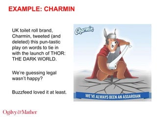 EXAMPLE: CHARMIN
UK toilet roll brand,
Charmin, tweeted (and
deleted) this pun-tastic
play on words to tie in
with the launch of THOR:
THE DARK WORLD.
We‟re guessing legal
wasn‟t happy?
Buzzfeed loved it at least.

 