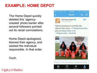 EXAMPLE: HOME DEPOT
The Home Depot quickly
deleted this „agencycreated‟ photo banter after
several followers pointed
out its racial connotations.
Home Depot apologized,
blamed their agency, and
sacked the individual
responsible. In that order.
Ouch.

 