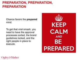 PREPARATION, PREPARATION,
PREPARATION

Chance favors the prepared
mind.
To get that viral smash, you
need to have the approval
processes sorted, the brand
guidelines locked, and the
right people in place to
execute.

 