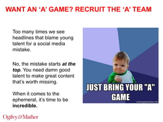 WANT AN ‘A’ GAME? RECRUIT THE ‘A’ TEAM
Too many times we see
headlines that blame young
talent for a social media
mistake.
No, the mistake starts at the
top. You need damn good
talent to make great content
that‟s worth missing.
When it comes to the
ephemeral, it‟s time to be
incredible.

 