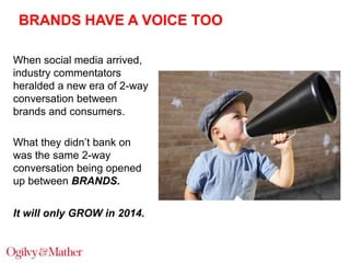 BRANDS HAVE A VOICE TOO
When social media arrived,
industry commentators
heralded a new era of 2-way
conversation between
brands and consumers.
What they didn‟t bank on
was the same 2-way
conversation being opened
up between BRANDS.
It will only GROW in 2014.

 