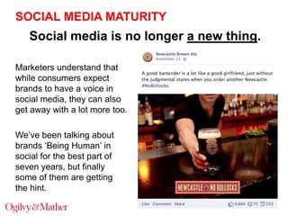 SOCIAL MEDIA MATURITY

Social media is no longer a new thing.
Marketers understand that
while consumers expect
brands to have a voice in
social media, they can also
get away with a lot more too.

We‟ve been talking about
brands „Being Human‟ in
social for the best part of
seven years, but finally
some of them are getting
the hint.

 