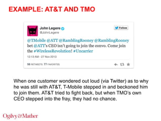 EXAMPLE: AT&T AND TMO

When one customer wondered out loud (via Twitter) as to why
he was still with AT&T, T-Mobile stepped in and beckoned him
to join them. AT&T tried to fight back, but when TMO‟s own
CEO stepped into the fray, they had no chance.

 