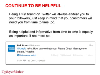 CONTINUE TO BE HELPFUL
Being a fun brand on Twitter will always endear you to
your followers, just keep in mind that your customers will
need you from time to time too.
Being helpful and informative from time to time is equally
as important, if not more so.

 