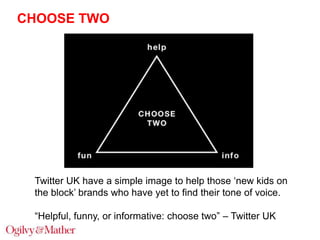 CHOOSE TWO

Twitter UK have a simple image to help those „new kids on
the block‟ brands who have yet to find their tone of voice.
“Helpful, funny, or informative: choose two” – Twitter UK

 