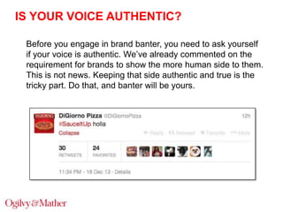 IS YOUR VOICE AUTHENTIC?
Before you engage in brand banter, you need to ask yourself
if your voice is authentic. We‟ve already commented on the
requirement for brands to show the more human side to them.
This is not news. Keeping that side authentic and true is the
tricky part. Do that, and banter will be yours.

 