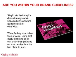 ARE YOU WITHIN YOUR BRAND GUIDELINES?
“Hey! Let‟s be funny!” doesn‟t always work.
Especially if your brand
guidelines state
otherwise.
When finding your online
tone of voice, using that
dusty old brand book
that‟s currently propping
up your monitor is not a
bad place to start.

 