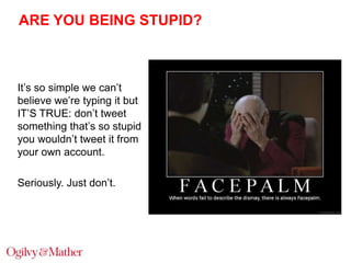 ARE YOU BEING STUPID?

It‟s so simple we can‟t
believe we‟re typing it but
IT‟S TRUE: don‟t tweet
something that‟s so stupid
you wouldn‟t tweet it from
your own account.
Seriously. Just don‟t.

 