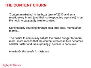 THE CONTENT CHURN
„Content marketing‟ is the buzz term of 2013 and as a
result, every brand (and their corresponding agencies) is on
the hook to constantly create content.
Continuously churning through idea after idea, meme after
meme…
The desire to continually satiate the online hunger for more,
more, more means that the content created in turn becomes
smaller, faster and, unsurprisingly, quicker to consume.
Inevitably, this leads to mistakes.

 